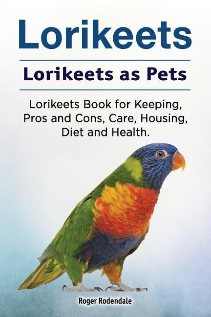 Lorikeets. Lorikeets as Pets. Lorikeets Book for Keeping, Pros and Cons, Care, Housing, Diet and Health. by Rodendale, Roger