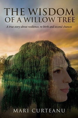 The Wisdom of a Willow Tree: A true story about resilience, re-birth and second chances by Curteanu, Mari