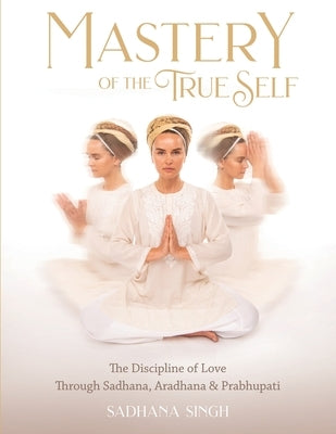 Mastery of the True Self: The Discipline of Love Through Sadhana, Aradhana and Prabhupati by Sadhana Singh