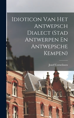 Idioticon Van Het Antwepsch Dialect (Stad Antwerpen En Antwepsche Kempen) by Cornelissen, Jozef