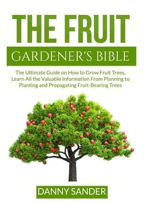 The Fruit Gardener's Bible: The Ultimate Guide on How to Grow Fruit Trees, Learn All the Valuable Information From Planning to Planting and Propag by Sander, Danny