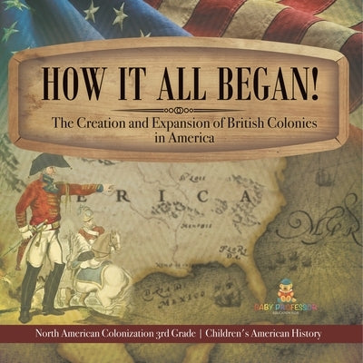 How It All Began! The Creation and Expansion of British Colonies in America North American Colonization 3rd Grade Children's American History by Baby Professor