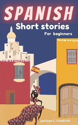 Spanish Short Stories for Beginners: 19 simple and captivating short stories with English translations and memory building exercises. by Jackson C Friedrich