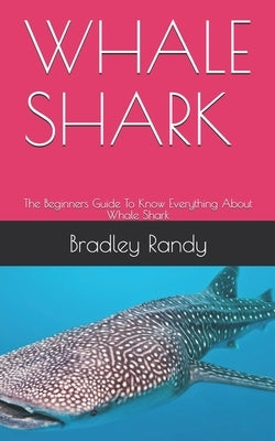 Whale Shark: The Beginners Guide To Know Everything About Whale Shark by Randy, Bradley