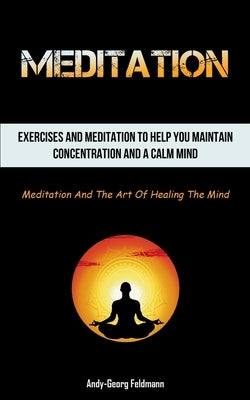 Meditation: Exercises And Meditation To Help You Maintain Concentration And A Calm Mind (Meditation And The Art Of Healing The Min by Feldmann, Andy-Georg