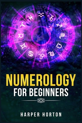 Numerology for Beginners: Learn How to Use Numerology, Astrology, Numbers, and Tarot to Take Charge of Your Life and Create the One You Deserve by Horton, Harper