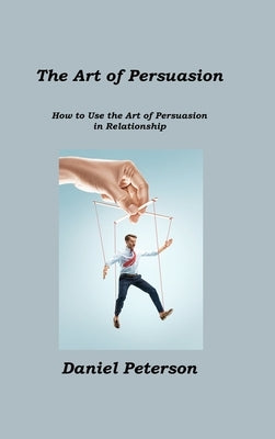 The Art of Persuasion: How to Use the Art of Persuasion in Relationship by Peterson, Daniel