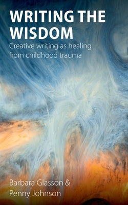 Writing the Wisdom: Creative writing as healing from childhood trauma by Glasson, Barbara