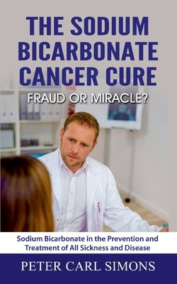 The Sodium Bicarbonate Cancer Cure - Fraud or Miracle?: Sodium Bicarbonate in the Prevention and Treatment of All Sickness and Disease by Simons, Peter Carl