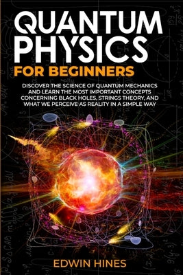 Quantum Physics for Beginners: Discover the Science of Quantum Mechanics and Learn the Most Important Concepts Concerning Black Holes, Strings Theory by Hines, Edwin
