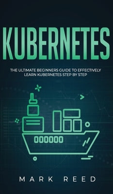 Kubernetes: The Ultimate Beginners Guide to Effectively Learn Kubernetes Step-By-Step by Reed, Mark