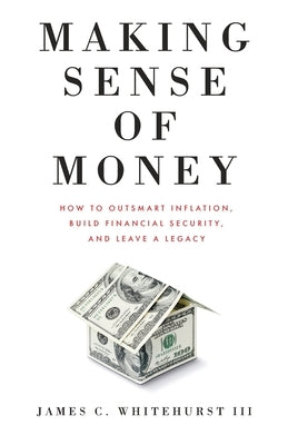 Making Sense of Money: How to Outsmart Inflation, Build Financial Security, and Leave a Legacy by Whitehurst, James C.