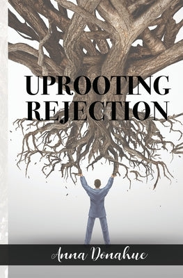 Uprooting Rejection: Replacing the Root of Rejection with the Unconditional Love of God! by Donahue, Anna