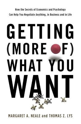 Getting (More Of) What You Want: How the Secrets of Economics and Psychology Can Help You Negotiate Anything, in Business and in Life by Neale, Margaret A.