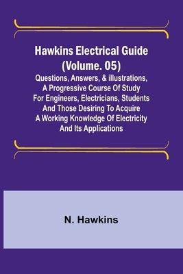 Hawkins Electrical Guide (Volume. 05) Questions, Answers, & Illustrations, A progressive course of study for engineers, electricians, students and tho by Hawkins, N.