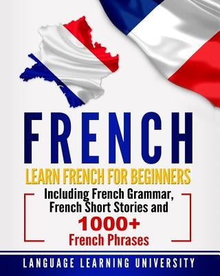 French: Learn French For Beginners Including French Grammar, French Short Stories and 1000+ French Phrases by University, Language Learning