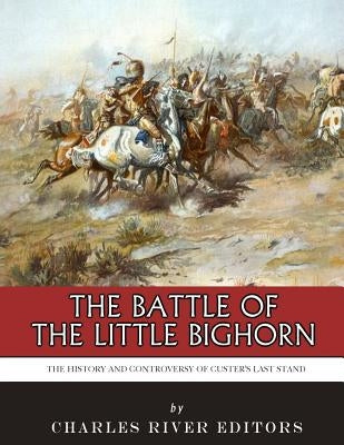 The Battle of the Little Bighorn: The History and Controversy of Custer's Last Stand by Charles River Editors