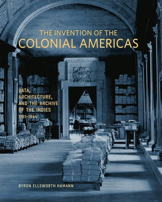 The Invention of the Colonial Americas: Data, Architecture, and the Archive of the Indies, 1781-1844 by Hamann, Byron Ellsworth