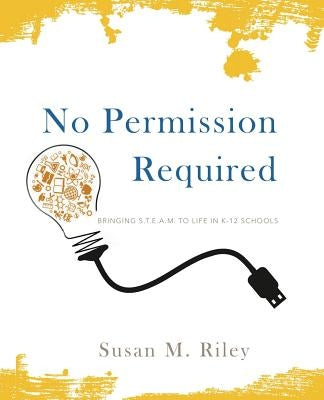 No Permission Required: Bringing S.T.E.A.M. to Life in K-12 Schools by Riley, Susan M.