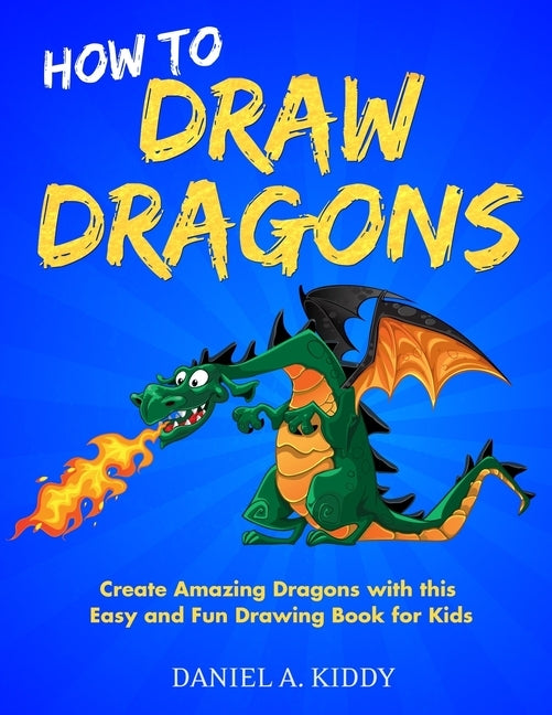 How to Draw Dragons: Create Amazing Dragons with this Easy and Fun Drawing Book for Kids by A. Kiddy, Daniel