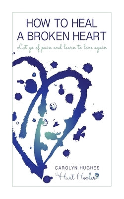 How to heal a broken heart: Let go of pain and learn to love again by Hughes, Carolyn