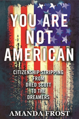 You Are Not American: Citizenship Stripping from Dred Scott to the Dreamers by Frost, Amanda