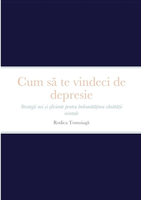 Cum s&#259; te vindeci de depresie: Strategii noi &#537;i eficiente pentru îmbun&#259;t&#259;&#539;irea s&#259;n&#259;t&#259;&#539;ii mintale by Tomoiaga, Rodica