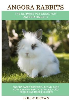 Angora Rabbits: Angora Rabbit Breeding, Buying, Care, Cost, Keeping, Health, Supplies, Food, Rescue and More Included! The Ultimate Pe by Brown, Lolly