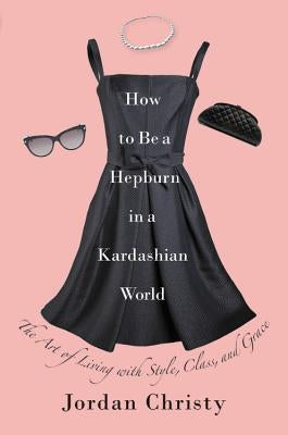 How to Be a Hepburn in a Kardashian World: The Art of Living with Style, Class, and Grace by Christy, Jordan