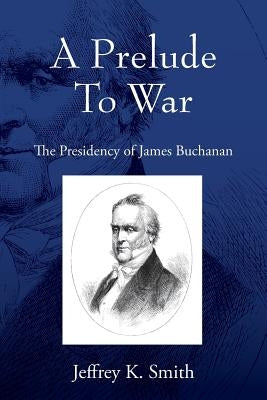 A Prelude To War: The Presidency of James Buchanan by Smith, Jeffrey K.