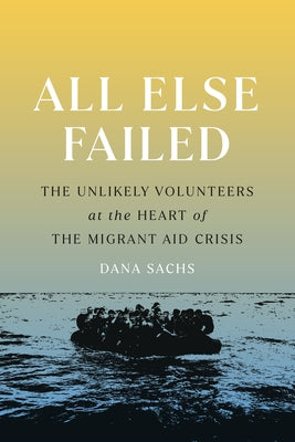 All Else Failed: The Unlikely Volunteers at the Heart of the Migrant Aid Crisis by Sachs, Dana