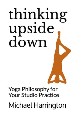 Thinking Upside Down: Yoga Philosophy for Your Studio Practice by Harrington, Michael