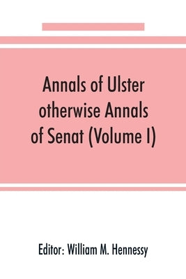 Annals of Ulster, otherwise Annals of Senat; A chronicle of Irish Affairs from A.D. 431. to A.D. 1540 (Volume I) by M. Hennessy, William