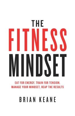 The Fitness Mindset: Eat for energy, Train for tension, Manage your mindset, Reap the results by Keane, Brian