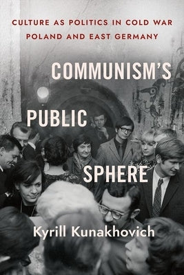 Communism's Public Sphere: Culture as Politics in Cold War Poland and East Germany by Kunakhovich, Kyrill