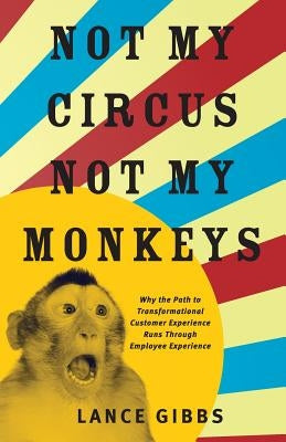 Not My Circus, Not My Monkeys: Why the Path to Transformational Customer Experience Runs Through Employee Experience by Gibbs, Lance