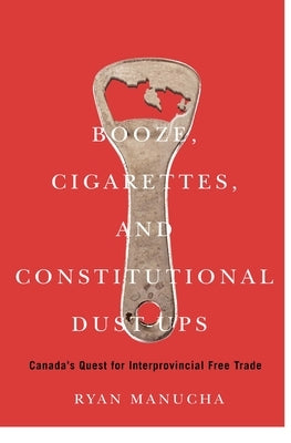 Booze, Cigarettes, and Constitutional Dust-Ups: Canada's Quest for Interprovincial Free Trade by Manucha, Ryan