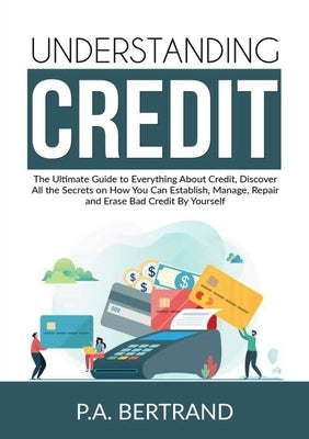 Understanding Credit: The Ultimate Guide to Everything About Credit, Discover All the Secrets on How You Can Establish, Manage, Repair and E by Bertrand, P. a.
