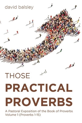 Those Practical Proverbs: A Pastoral Exposition of the Book of Proverbs Volume 1 (Proverbs 1-15) by Balsley, David