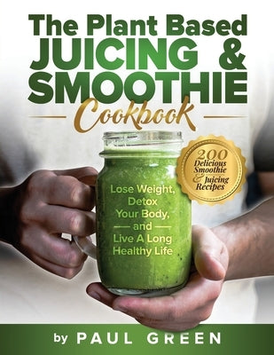 The Plant Based Juicing And Smoothie Cookbook: 200 Delicious Smoothie & Juicing Recipes To Lose Weight, Detox Your Body and Live A Long Healthy Life by Green, Paul