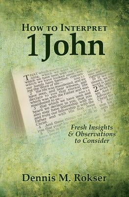 How to Interpret 1 John: Fresh Insights & Observations to Consider by Rokser, Dennis M.