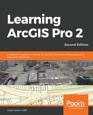 Learning ArcGIS Pro 2 - Second Edition: A beginner's guide to creating 2D and 3D maps and editing geospatial data with ArcGIS Pro by Corbin, Gisp Tripp