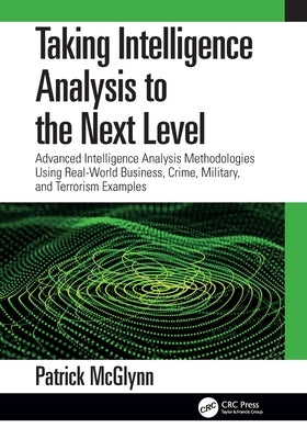 Taking Intelligence Analysis to the Next Level: Advanced Intelligence Analysis Methodologies Using Real-World Business, Crime, Military, and Terrorism by McGlynn, Patrick