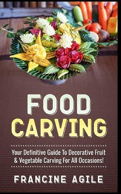 Food Carving: Your Definitive Guide to Decorative Fruit & Vegetable Carving for All Occasions! by Agile, Francine