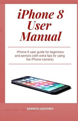 iPhone 8 User Manual: iPhone 8 user guide for beginners and seniors (with extra tips for using the iPhone camera) by Geoffrey, Kenneth