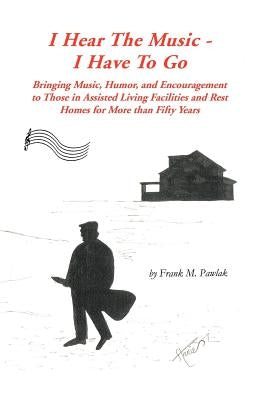 I Hear the Music-I Have to Go: Bringing Music, Humor, and Encouragement to Those in Assisted Living Facilities and Rest Homes for More Than Fifty Yea by Pawlak, Frank M.