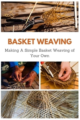 Basket Weaving: Making A Simple Basket Weaving of Your Own by Teague, April