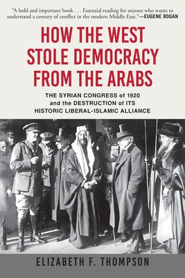 How the West Stole Democracy from the Arabs: The Syrian Congress of 1920 and the Destruction of Its Historic Liberal-Islamic Alliance by Thompson, Elizabeth F.
