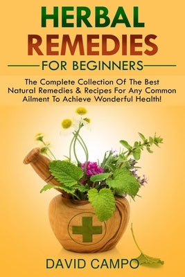 Herbal Remedies For Beginners: The Complete Collection Of The Best Natural Remedies & Recipes For Any Common Ailment To Achieve Wonderful Health! by Campo, David