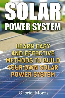 Solar Power System: Learn Easy And Effective Methods To Build Your Own Solar Power System by Morris, Gabriel